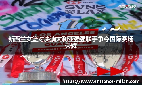 新西兰女篮对决澳大利亚强强联手争夺国际赛场荣耀